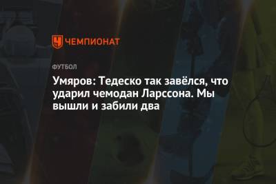 Наиль Умяров - Доменико Тедеско - Умяров: Тедеско так завёлся, что ударил чемодан Ларссона. Мы вышли и забили два - championat.com