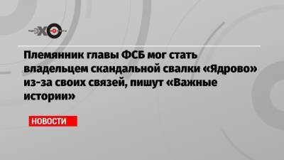 Александр Бортников - Племянник главы ФСБ мог стать владельцем скандальной свалки «Ядрово» из-за своих связей, пишут «Важные истории» - echo.msk.ru - район Волоколамский