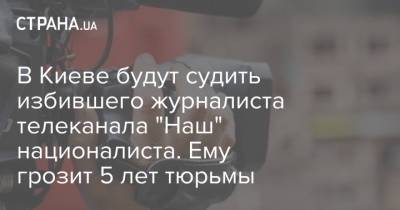 В Киеве будут судить избившего журналиста телеканала "Наш" националиста. Ему грозит 5 лет тюрьмы - strana.ua - Украина - Киев - Нападение