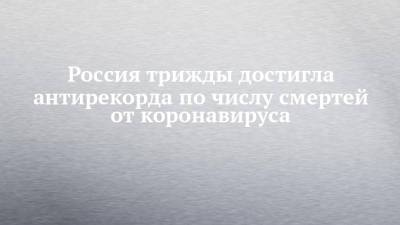 Россия трижды достигла антирекорда по числу смертей от коронавируса - chelny-izvest.ru - Россия - респ. Татарстан - Казань