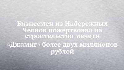 Бизнесмен из Набережных Челнов пожертвовал на строительство мечети «Джамиг» более двух миллионов рублей - chelny-izvest.ru - Набережные Челны