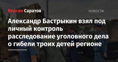 Александр Бастрыкин - Александр Бастрыкин взял под личный контроль расследование уголовного дела о гибели троих детей в регионе - nversia.ru - Россия - Саратовская обл.