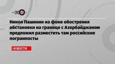 Дмитрий Песков - Никол Пашинян - Никол Пашинян на фоне обострения обстановки на границе с Азербайджаном предложил разместить там российские погранпосты - echo.msk.ru - Москва - Армения - Афганистан - Азербайджан