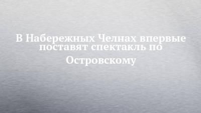 Александр Островский - В Набережных Челнах впервые поставят спектакль по Островскому - chelny-izvest.ru - респ. Татарстан - Набережные Челны