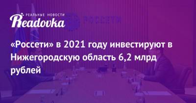 Глеб Никитин - Андрей Рюмин - «Россети» в 2021 году инвестируют в Нижегородскую область 6,2 млрд рублей - readovka.ru - Нижегородская обл.