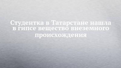 Студентка в Татарстане нашла в гипсе вещество внеземного происхождения - chelny-izvest.ru - респ. Татарстан