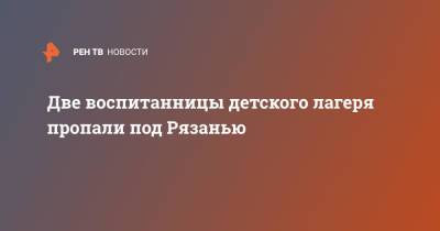 Две воспитанницы детского лагеря пропали под Рязанью - ren.tv - Рязанская обл. - Рязань