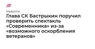Лия Ахеджакова - Глава СК Бастрыкин поручил проверить спектакль «Современника» из-за «возможного оскорбления ветеранов» - tvrain.ru - Россия