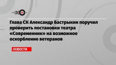 Александр Бастрыкин - Лия Ахеджакова - Глава СК Александр Бастрыкин поручил проверить спектакль театра «Современник» на возможное оскорбление ветеранов - echo.msk.ru - Москва - Россия