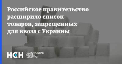 Российское правительство расширило список товаров, запрещенных для ввоза с Украины - nsn.fm - Россия - Украина - Запрет