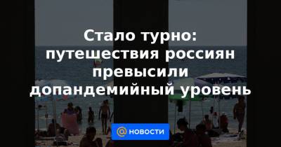 Стало турно: путешествия россиян превысили допандемийный уровень - news.mail.ru - Россия - Крым - Краснодарский край - Турция - Кипр