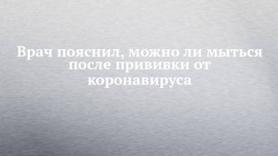 Дмитрий Лопушов - Врач пояснил, можно ли мыться после прививки от коронавируса - chelny-izvest.ru - Россия