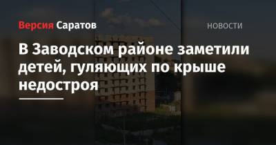В Заводском районе заметили детей, гуляющих по крыше недостроя - nversia.ru - Саратов