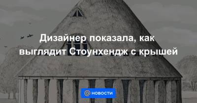 Дизайнер показала, как выглядит Стоунхендж с крышей - news.mail.ru - Англия
