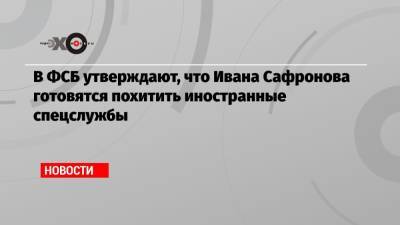 Иван Сафронов - Дмитрий Катчев - В ФСБ утверждают, что Ивана Сафронова готовятся похитить иностранные спецслужбы - echo.msk.ru - Россия