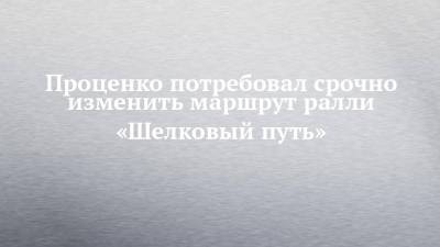 Денис Проценко - Проценко потребовал срочно изменить маршрут ралли «Шелковый путь» - chelny-izvest.ru - Набережные Челны - Монголия