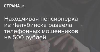 Находчивая пенсионерка из Челябинска развела телефонных мошенников на 500 рублей - strana.ua - Россия - Украина - Челябинск