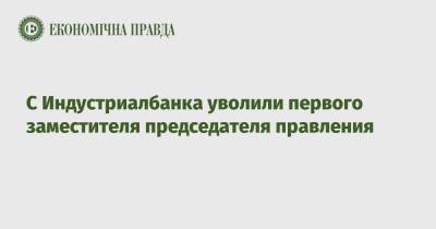 С Индустриалбанка уволили первого заместителя председателя правления - epravda.com.ua - Украина