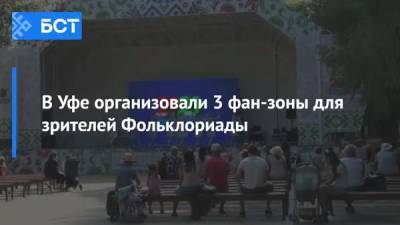 В Уфе организовали 3 фан-зоны для зрителей Фольклориады - bash.news - Уфа - район Демский