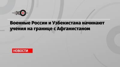 Военные России и Узбекистана начинают учения на границе с Афганистаном - echo.msk.ru - Россия - Узбекистан - Таджикистан - Афганистан