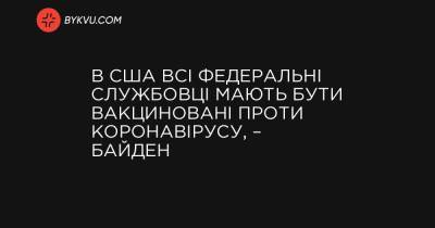 Джо Байден - В США всі федеральні службовці мають бути вакциновані проти коронавірусу, – Байден - bykvu.com - США - Украина
