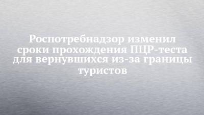 Анна Попова - Роспотребнадзор изменил сроки прохождения ПЦР-теста для вернувшихся из-за границы туристов - chelny-izvest.ru - Россия