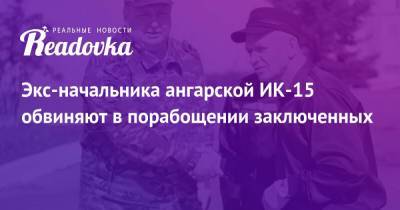 Экс-начальника ангарской ИК-15 обвиняют в порабощении заключенных - readovka.ru - Рязанская обл.