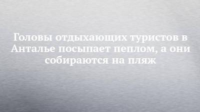 Головы отдыхающих туристов в Анталье посыпает пеплом, а они собираются на пляж - chelny-izvest.ru - Набережные Челны