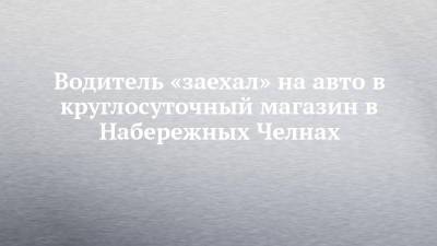 Водитель «заехал» на авто в круглосуточный магазин в Набережных Челнах - chelny-izvest.ru - респ. Татарстан - Набережные Челны - Гэс