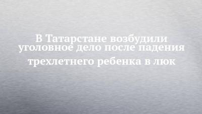 В Татарстане возбудили уголовное дело после падения трехлетнего ребенка в люк - chelny-izvest.ru - респ. Татарстан - Казань