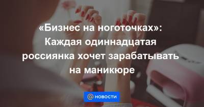 «Бизнес на ноготочках»: Каждая одиннадцатая россиянка хочет зарабатывать на маникюре - news.mail.ru