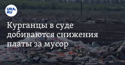 Курганцы в суде добиваются снижения платы за мусор - ura.news - Курганская обл. - Курган