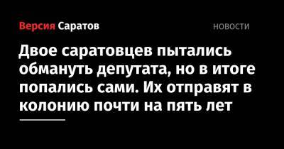 Двое саратовцев пытались обмануть депутата, но в итоге попались сами. Их отправят в колонию почти на пять лет - nversia.ru - Россия - Саратовская обл. - Саратов
