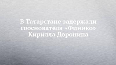 Кирилл Доронин - В Татарстане задержали сооснователя «Финико» Кирилла Доронина - chelny-izvest.ru - респ. Татарстан - Турция - Казань