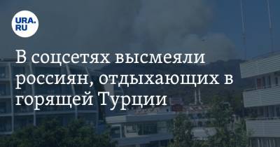 В соцсетях высмеяли россиян, отдыхающих в горящей Турции. «Пляж полный, за все уплачено» - ura.news - Россия - Турция