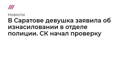 В Саратове девушка заявила об изнасиловании в отделе полиции. СК начал проверку - tvrain.ru - Саратов - район Ленинский, Саратов