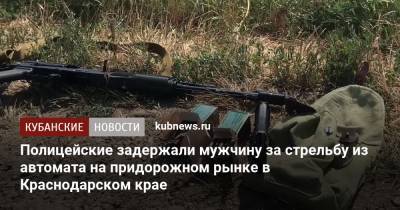 Полицейские задержали мужчину за стрельбу из автомата на придорожном рынке в Краснодарском крае - kubnews.ru - Краснодарский край - Краснодар - Ейск - район Каневский