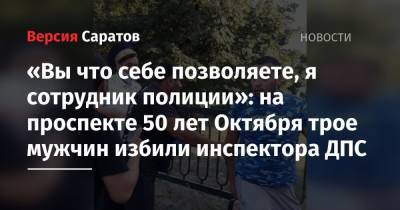 «Вы что себе позволяете, я сотрудник полиции»: на проспекте 50 лет Октября трое мужчин избили инспектора ДПС - nversia.ru - Саратовская обл. - Саратов