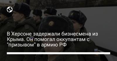 В Херсоне задержали бизнесмена из Крыма. Он помогал оккупантам с "призывом" в армию РФ - liga.net - Россия - Украина - Крым - Херсон