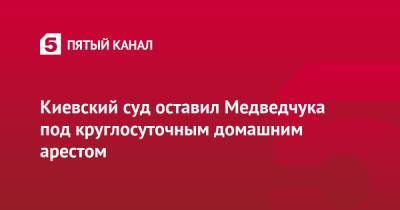 Виктор Медведчук - Тарас Козак - Киевский суд оставил Медведчука под круглосуточным домашним арестом - 5-tv.ru - Украина - Киев