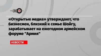«Открытые медиа» утверждают, что бизнесмен, близкий к семье Шойгу, зарабатывает на ежегодном армейском форуме «Армия» - echo.msk.ru - Московская обл.