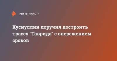 Марат Хуснуллин - Михаил Развожаев - Хуснуллин поручил достроить трассу "Таврида" с опережением сроков - ren.tv - Россия - Севастополь