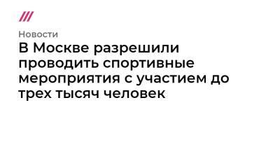 Сергей Собянин - В Москве разрешили проводить спортивные мероприятия с участием до трех тысяч человек - tvrain.ru - Москва