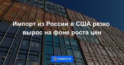 Импорт из России в США резко вырос на фоне роста цен - news.mail.ru - Россия - США