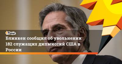 Джон Салливан - Энтони Блинкен - Блинкен сообщил об увольнении 182 служащих дипмиссий США в России - ridus.ru - Москва - Россия - США - Екатеринбург - Владивосток