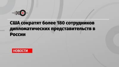Энтони Блинкен - США сократят более 180 сотрудников дипломатических представительств в России - echo.msk.ru - Москва - Россия - США - Вашингтон - Екатеринбург - Владивосток