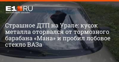 Страшное ДТП на Урале: кусок металла оторвался от тормозного барабана «Мана» и пробил лобовое стекло ВАЗа - e1.ru - Екатеринбург - Свердловская обл.