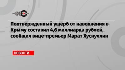 Марат Хуснуллин - Подтвержденный ущерб от наводнения в Крыму составил 4,6 миллиарда рублей, сообщил вице-премьер Марат Хуснуллин - echo.msk.ru - Крым