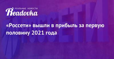 «Россети» вышли в прибыль за первую половину 2021 года - readovka.ru