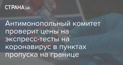 Антимонопольный комитет проверит цены на экспресс-тесты на коронавирус в пунктах пропуска на границе - strana.ua - Россия - Украина - Киев - Англия - Индия - Португалия